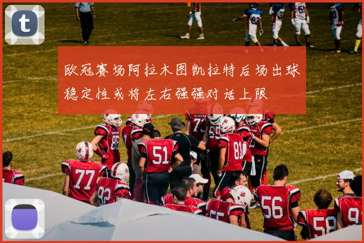 欧冠赛场阿拉木图凯拉特后场出球稳定性或将左右强强对话上限