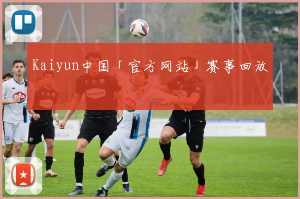 Kaiyun中国「官方网站」赛事回放