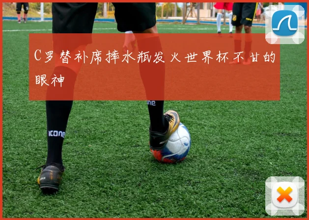 C罗替补席摔水瓶发火世界杯不甘的眼神