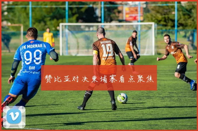 赞比亚对决柬埔寨看点聚焦