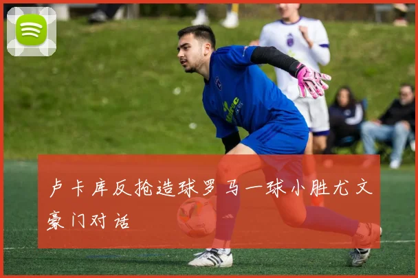 卢卡库反抢造球罗马一球小胜尤文豪门对话