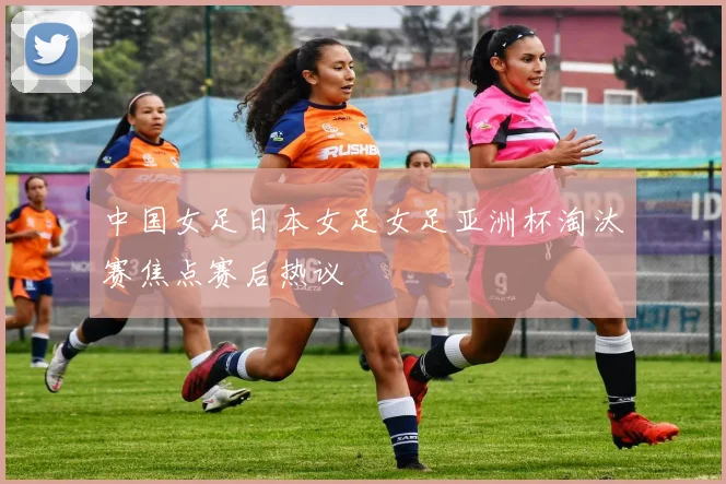 中国女足日本女足女足亚洲杯淘汰赛焦点赛后热议