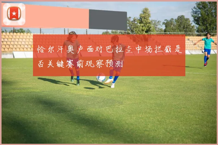 恰尔汗奥卢面对巴拉圭中场拦截是否关键赛前观察预测