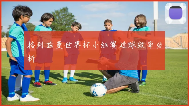 格列兹曼世界杯小组赛进球效率分析