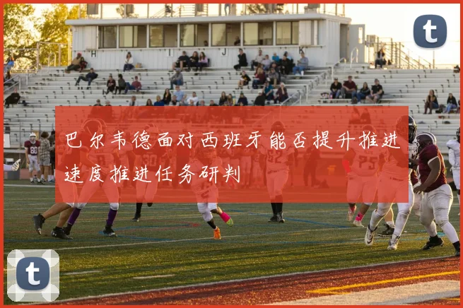 巴尔韦德面对西班牙能否提升推进速度推进任务研判