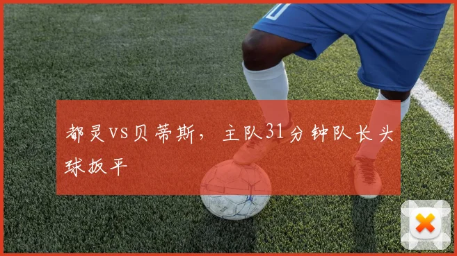 都灵vs贝蒂斯,主队31分钟队长头球扳平
