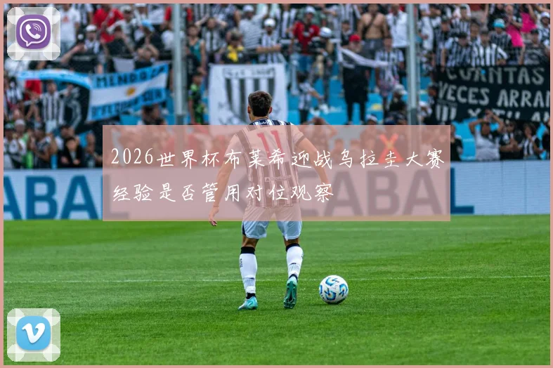 2026世界杯布莱希迎战乌拉圭大赛经验是否管用对位观察