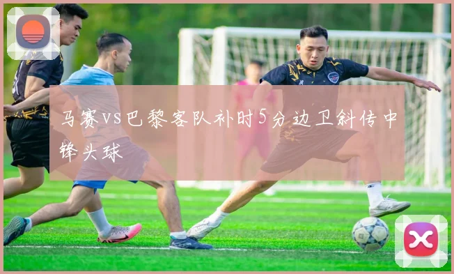马赛vs巴黎客队补时5分边卫斜传中锋头球