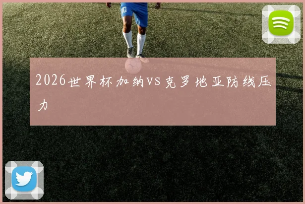 2026世界杯加纳vs克罗地亚防线压力