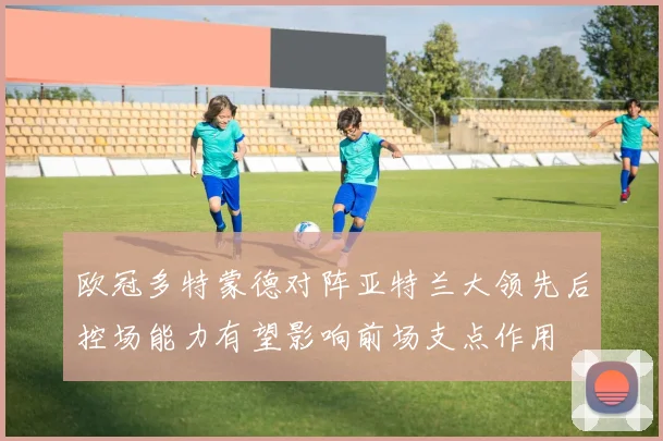 欧冠多特蒙德对阵亚特兰大领先后控场能力有望影响前场支点作用