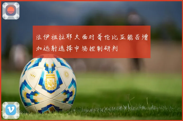 法伊祖拉耶夫面对哥伦比亚能否增加远射选择中场控制研判