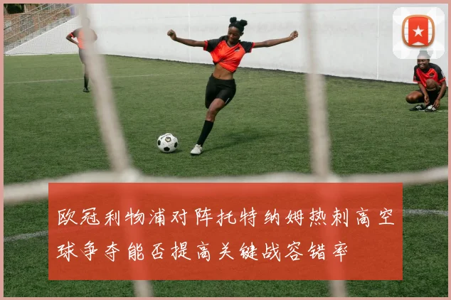 欧冠利物浦对阵托特纳姆热刺高空球争夺能否提高关键战容错率