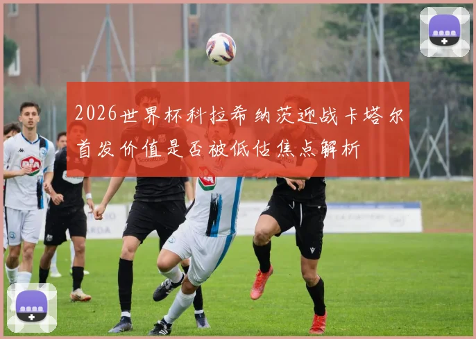 2026世界杯科拉希纳茨迎战卡塔尔首发价值是否被低估焦点解析