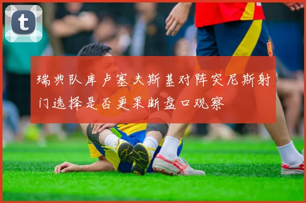 瑞典队库卢塞夫斯基对阵突尼斯射门选择是否更果断盘口观察