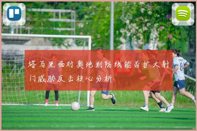 塔马里面对奥地利防线能否扩大射门威胁反击核心分析