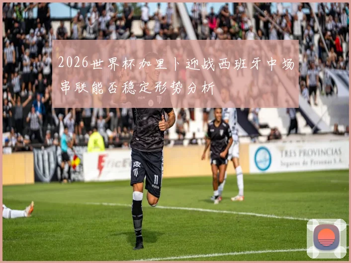2026世界杯加里卜迎战西班牙中场串联能否稳定形势分析
