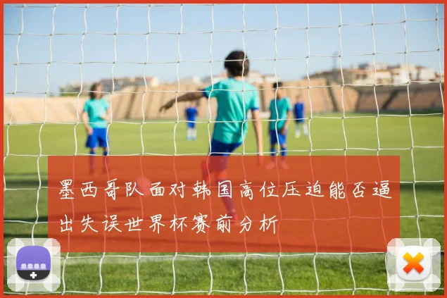 墨西哥队面对韩国高位压迫能否逼出失误世界杯赛前分析