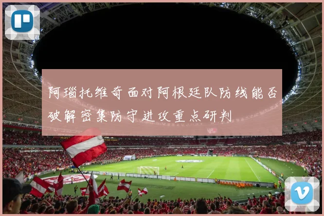阿瑙托维奇面对阿根廷队防线能否破解密集防守进攻重点研判