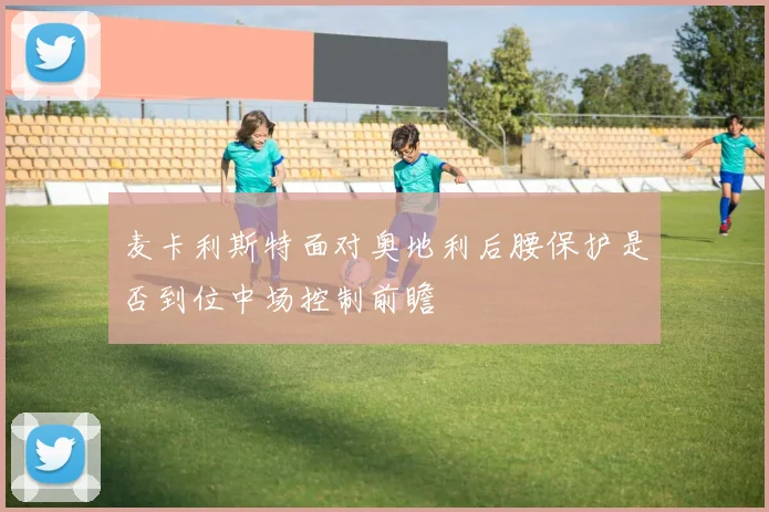 麦卡利斯特面对奥地利后腰保护是否到位中场控制前瞻